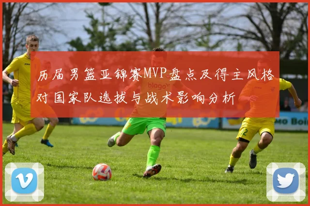历届男篮亚锦赛MVP盘点及得主风格对国家队选拔与战术影响分析