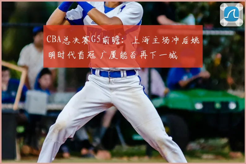 CBA总决赛G5前瞻：上海主场冲后姚明时代首冠 广厦能否再下一城