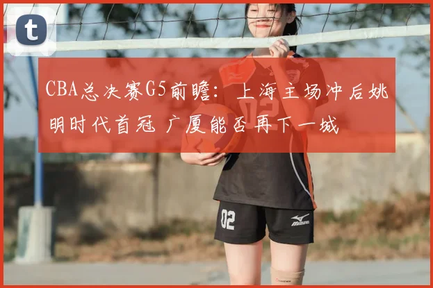 CBA总决赛G5前瞻:上海主场冲后姚明时代首冠 广厦能否再下一城