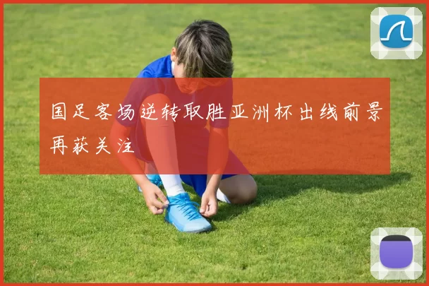 国足客场逆转取胜亚洲杯出线前景再获关注