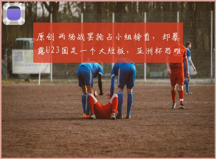 原创 两场战罢抢占小组榜首，却暴露U23国足一个大短板，亚洲杯恐难走远