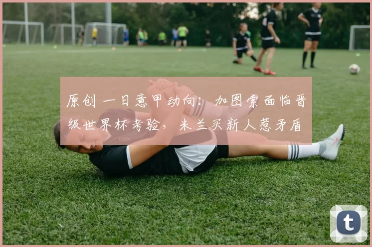 原创 一日意甲动向：加图索面临晋级世界杯考验，米兰买新人惹矛盾