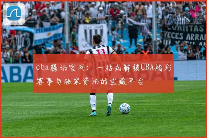 cba腾讯官网：一站式解锁CBA精彩赛事与独家资讯的宝藏平台