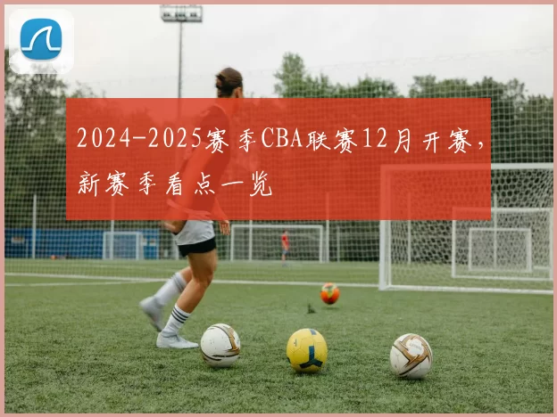2024-2025赛季CBA联赛12月开赛,新赛季看点一览