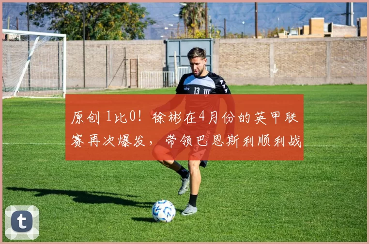 原创 1比0！徐彬在4月份的英甲联赛再次爆发，带领巴恩斯利顺利战胜争冠大热门