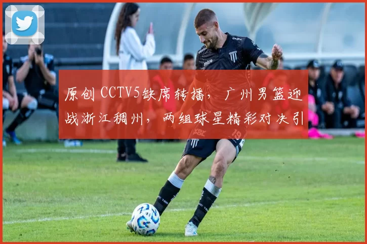 原创 CCTV5缺席转播,广州男篮迎战浙江稠州,两组球星精彩对决引爆期待