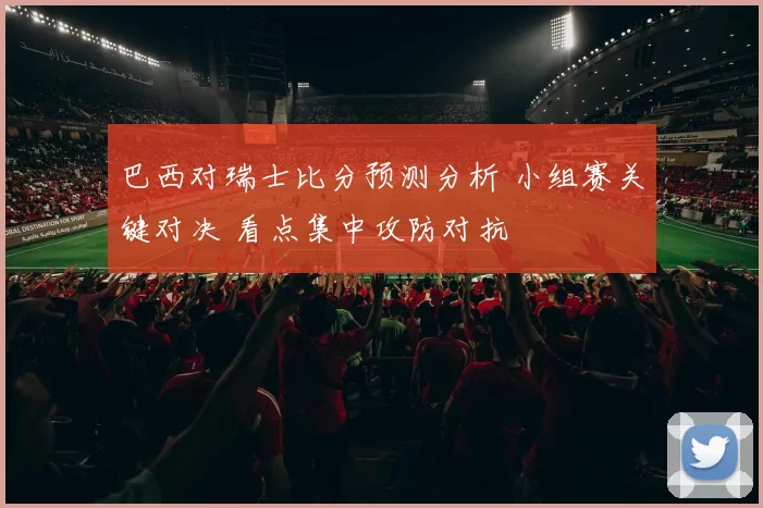 巴西对瑞士比分预测分析 小组赛关键对决 看点集中攻防对抗