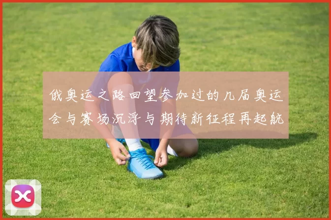 俄奥运之路回望参加过的几届奥运会与赛场沉浮与期待新征程再起航