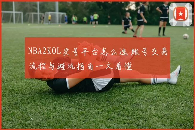 NBA2KOL卖号平台怎么选 账号交易流程与避坑指南一文看懂