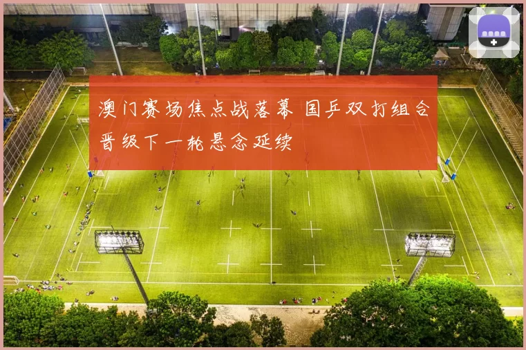 澳门赛场焦点战落幕 国乒双打组合晋级下一轮悬念延续