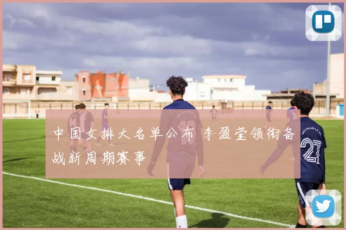 中国女排大名单公布 李盈莹领衔备战新周期赛事