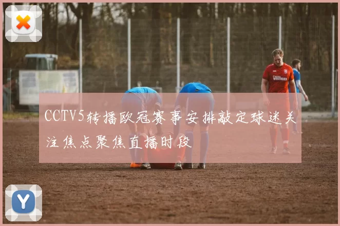 CCTV5转播欧冠赛事安排敲定球迷关注焦点聚焦直播时段