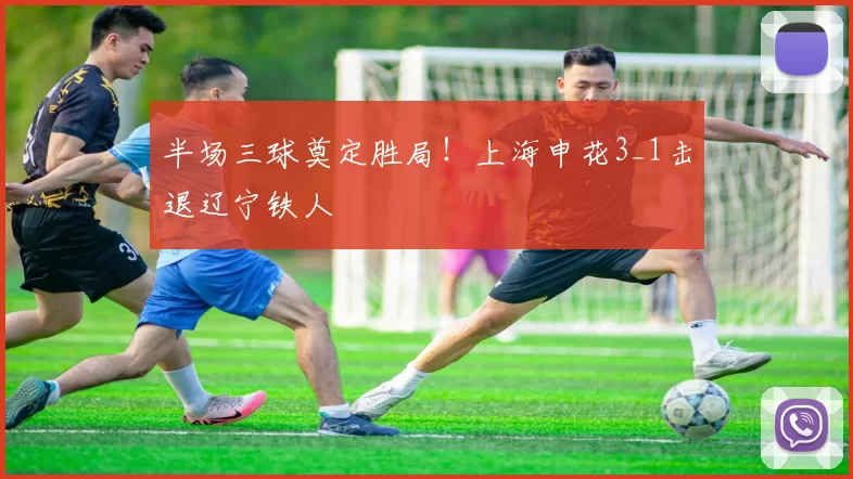 半场三球奠定胜局！上海申花3_1击退辽宁铁人