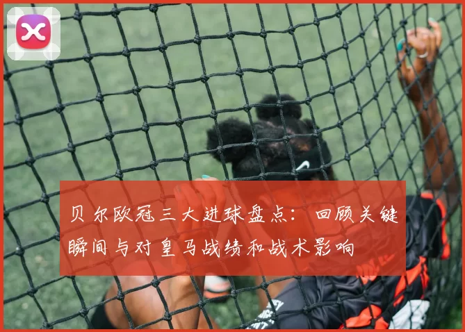 贝尔欧冠三大进球盘点:回顾关键瞬间与对皇马战绩和战术影响