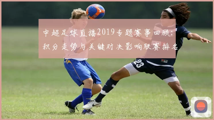 中超足球直播2019专题赛事回顾：积分走势与关键对决影响联赛排名看点