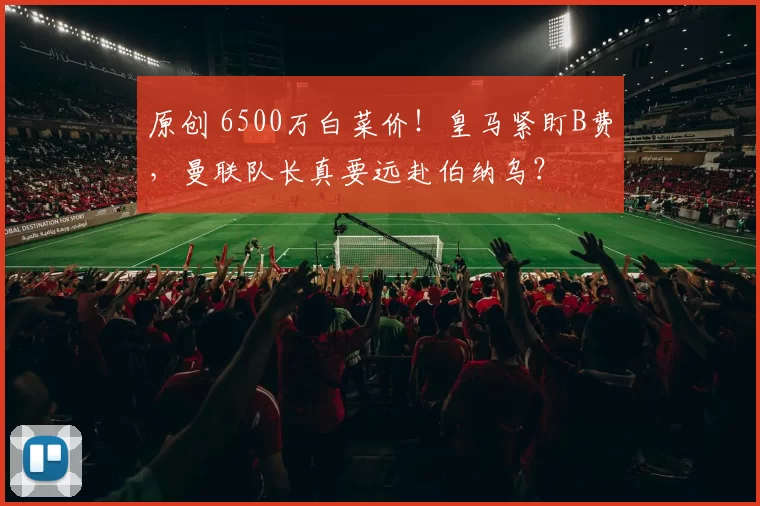 原创 6500万白菜价！皇马紧盯B费，曼联队长真要远赴伯纳乌？