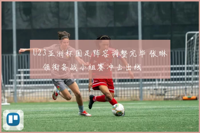 U23亚洲杯国足阵容调整完毕 张琳芃领衔备战小组赛冲击出线