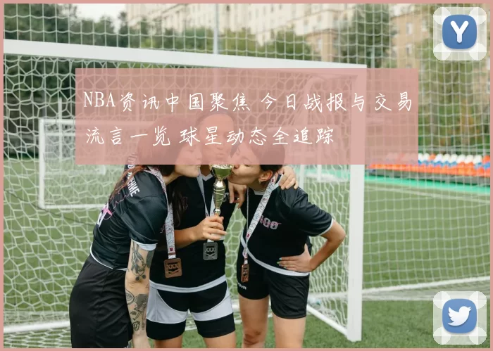NBA资讯中国聚焦 今日战报与交易流言一览 球星动态全追踪