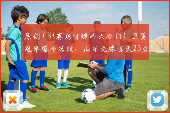 原创 CBA赛场惊现两大冷门！卫冕冠军爆冷落败，山东无缘惊天23分逆转