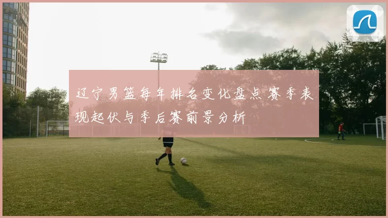 辽宁男篮每年排名变化盘点 赛季表现起伏与季后赛前景分析