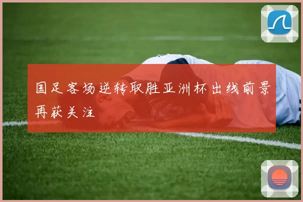 国足客场逆转取胜亚洲杯出线前景再获关注