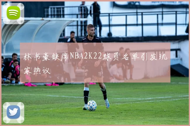 林书豪缺席NBA2K22球员名单引发玩家热议