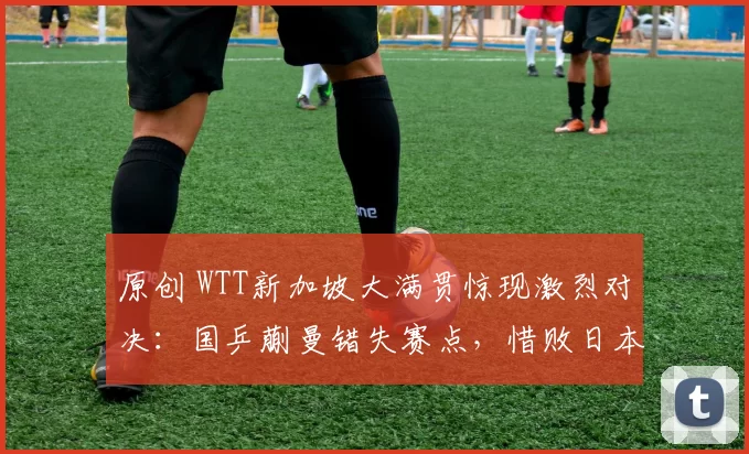 原创 WTT新加坡大满贯惊现激烈对决：国乒蒯曼错失赛点，惜败日本早田希娜