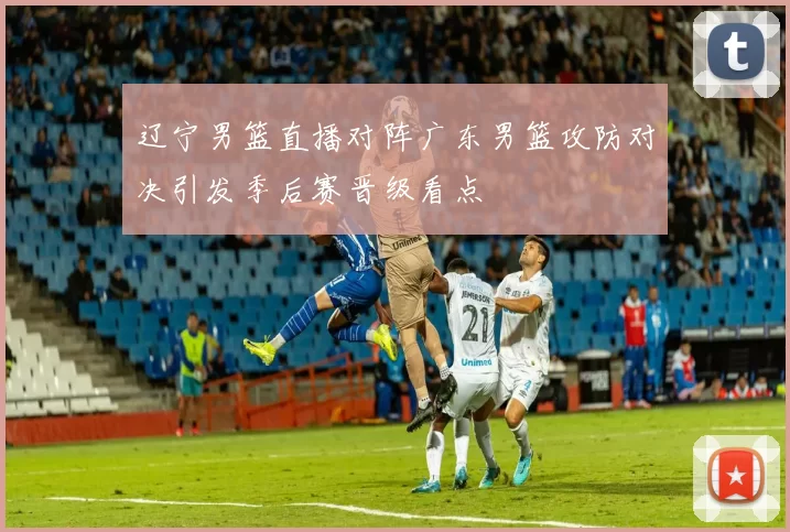 辽宁男篮直播对阵广东男篮攻防对决引发季后赛晋级看点