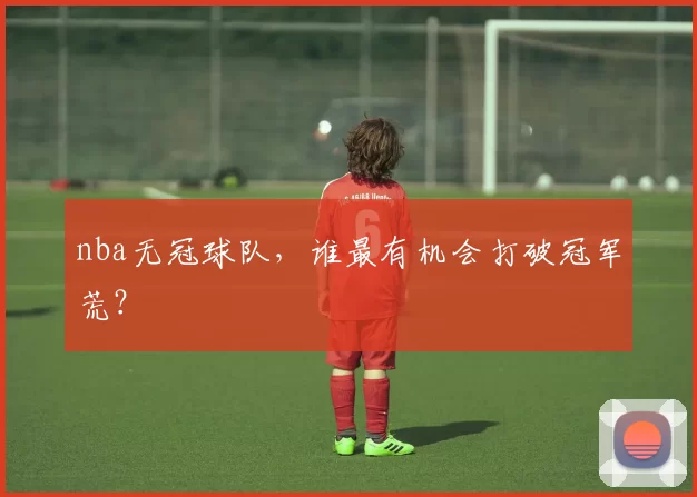 nba无冠球队，谁最有机会打破冠军荒？