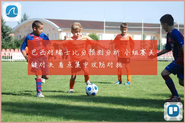 巴西对瑞士比分预测分析 小组赛关键对决 看点集中攻防对抗