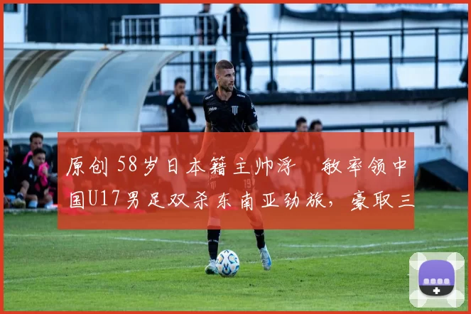 原创 58岁日本籍主帅浮嶋敏率领中国U17男足双杀东南亚劲旅,豪取三连胜