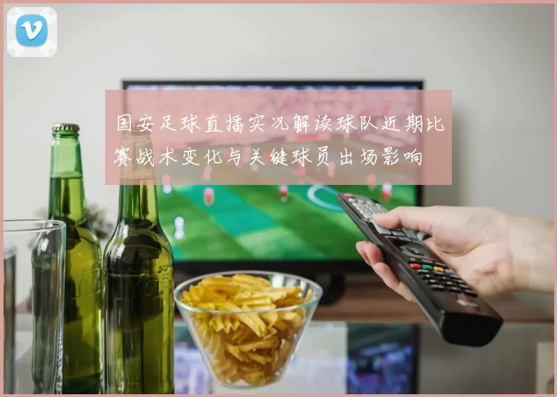 国安足球直播实况解读球队近期比赛战术变化与关键球员出场影响