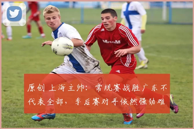 原创 上海主帅：常规赛战胜广东不代表全部，季后赛对手依然强劲难缠