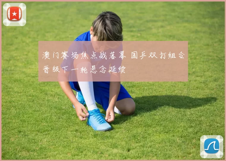 澳门赛场焦点战落幕 国乒双打组合晋级下一轮悬念延续