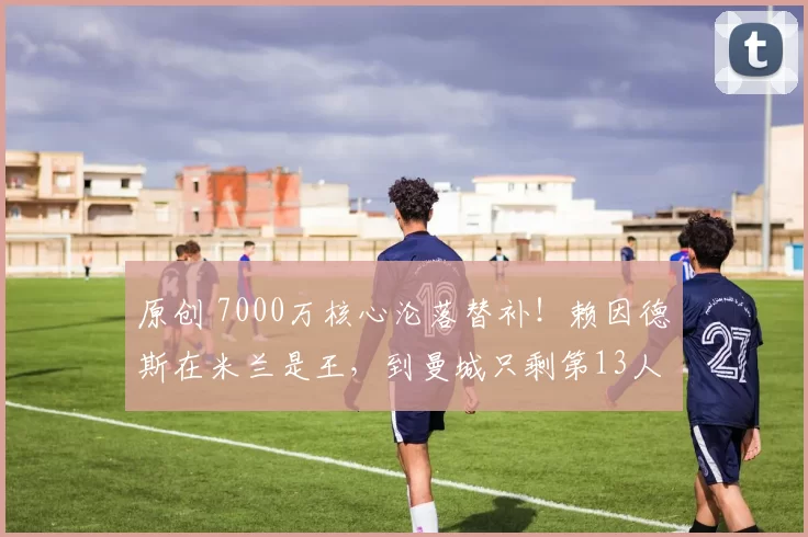 原创 7000万核心沦落替补！赖因德斯在米兰是王，到曼城只剩第13人