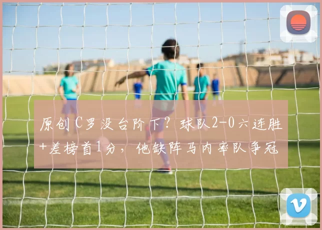 原创 C罗没台阶下？球队2-0六连胜+差榜首1分，他缺阵马内率队争冠