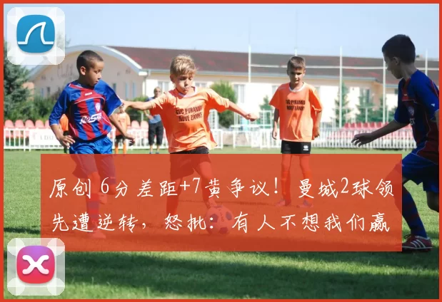 原创 6分差距+7黄争议！曼城2球领先遭逆转，怒批：有人不想我们赢