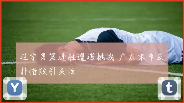 辽宁男篮连胜遭遇挑战 广东末节反扑惜败引关注