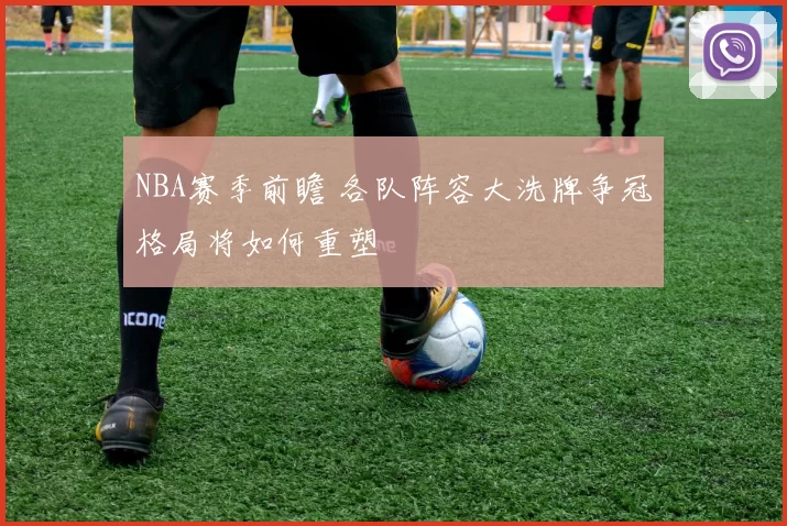 NBA赛季前瞻 各队阵容大洗牌争冠格局将如何重塑