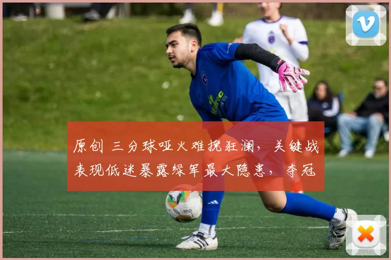 原创 三分球哑火难挽狂澜，关键战表现低迷暴露绿军最大隐患，夺冠前景蒙阴影