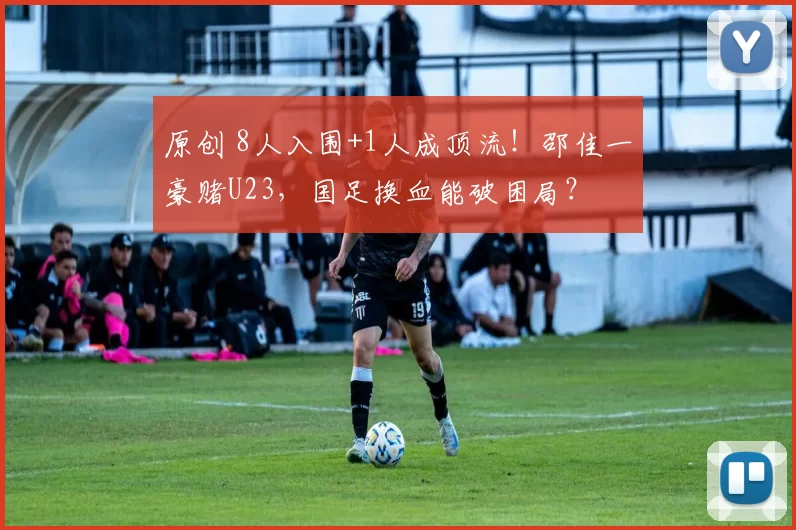 原创 8人入围+1人成顶流!邵佳一豪赌U23,国足换血能破困局?