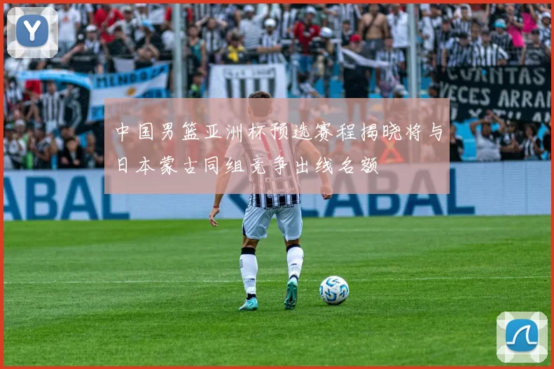 中国男篮亚洲杯预选赛程揭晓将与日本蒙古同组竞争出线名额