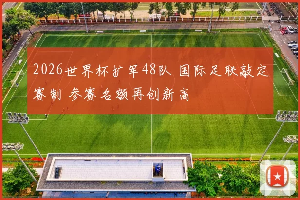 2026世界杯扩军48队 国际足联敲定赛制 参赛名额再创新高