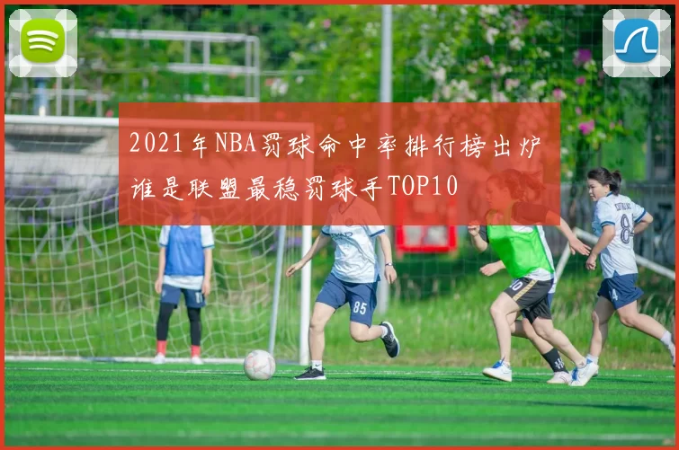 2021年NBA罚球命中率排行榜出炉 谁是联盟最稳罚球手TOP10